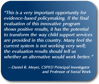 Quote: “This is a very important opportunity for evidence-based policymaking. If the final evaluation of this innovative program shows positive results, it has the potential to transform the way child support services are provided in this country. Many feel the current system is not working very well; the evaluation results should tell us whether an alternative would work better.” —Daniel R. Meyer, CSPED Principal Investigator and Professor of Social Work