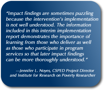 Quote: “Impact findings are sometimes puzzling because the intervention’s implementation is not well understood. The information included in this interim implementation report demonstrates the importance of learning from those who deliver as well as those who participate in program services so that later impact findings can be more thoroughly understood.” —Jennifer L. Noyes, CSPED Project Director and Institute for Research on Poverty Researcher