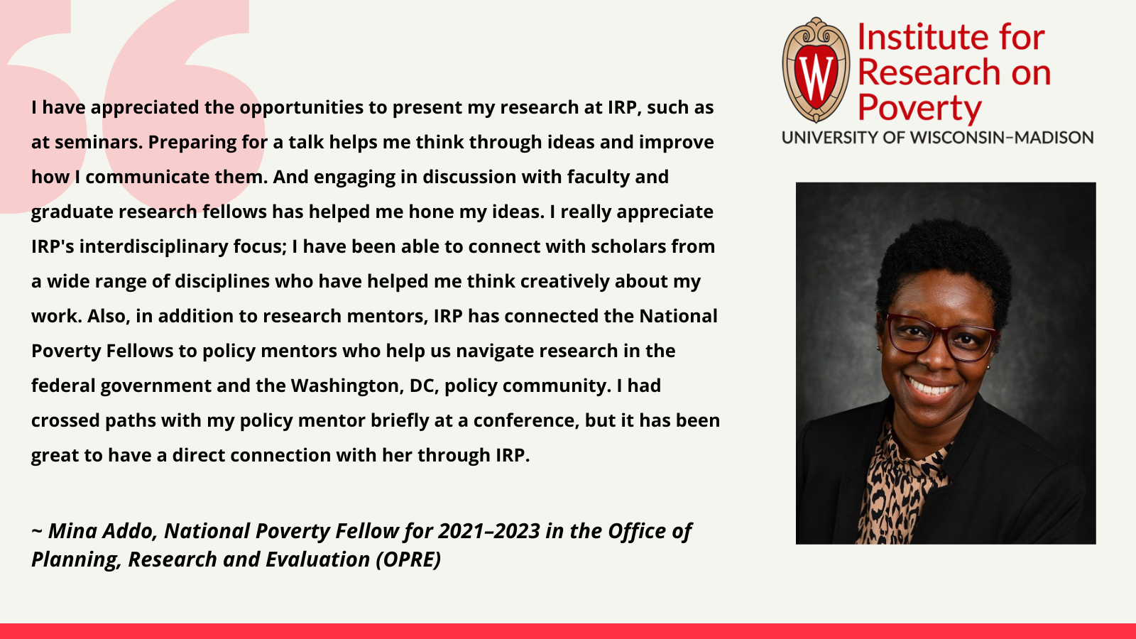 Mina Addo, 2021-2023 IRP National Poverty Fellow: I have appreciated the opportunities to present my research at IRP, such as at seminars. Preparing for a talk helps me think through ideas and improve how I communicate them. And engaging in discussion with faculty and graduate research fellows has helped me hone my ideas. I really appreciate IRP's interdisciplinary focus; I have been able to connect with scholars from a wide range of disciplines who have helped me think creatively about my work. Also, in addition to research mentors, IRP has connected the National Poverty Fellows to policy mentors who help us navigate research in the federal government and the Washington, DC, policy community. I had crossed paths with my policy mentor briefly at a conference, but it has been great to have a direct connection with her through IRP.