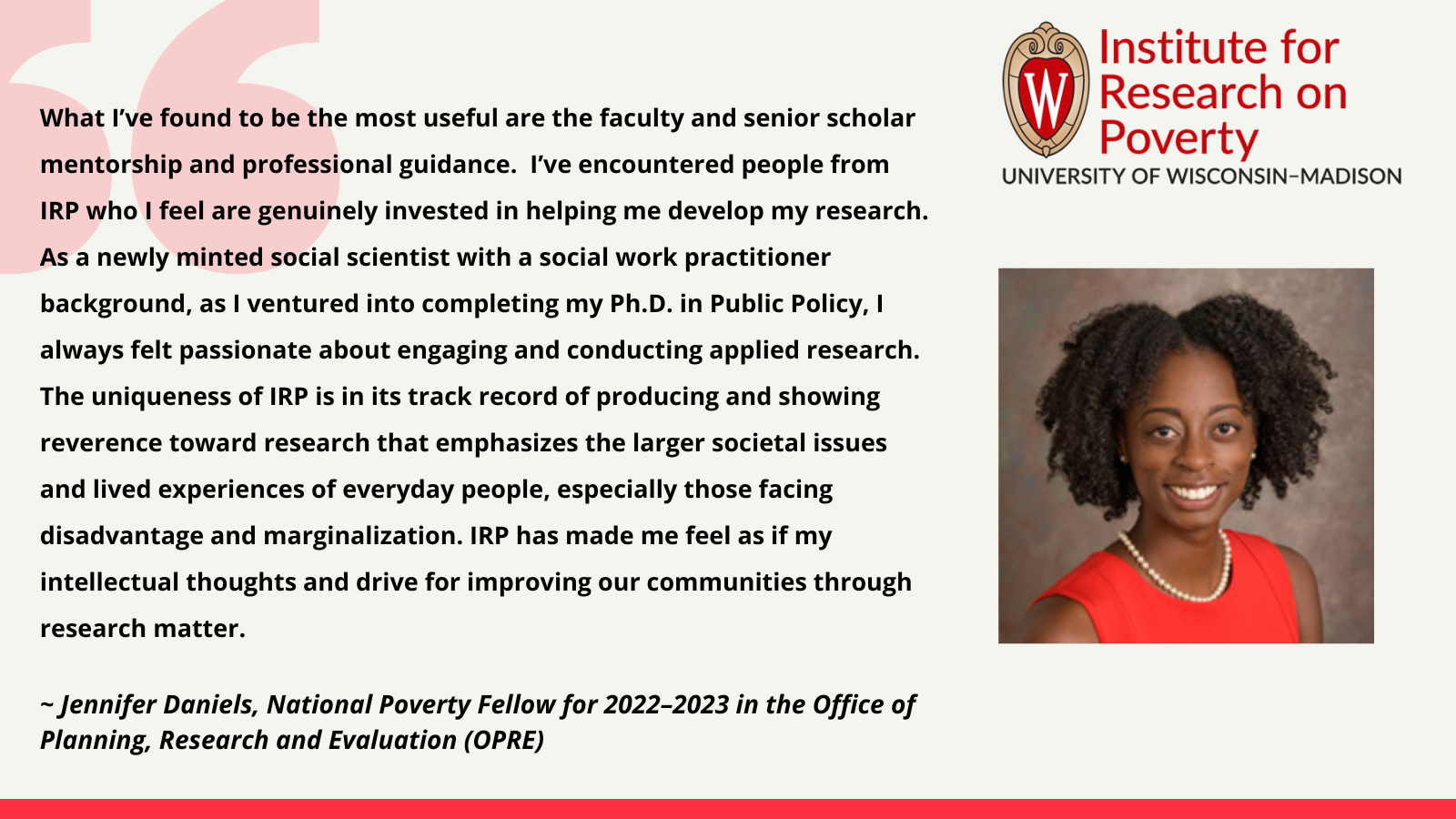 Jennifer Daniels, National Poverty Fellow for 2022–2023 in the Office of Planning, Research and Evaluation (OPRE): What I’ve found to be the most useful are the faculty and senior scholar mentorship and professional guidance. I’ve encountered people from IRP who I feel are genuinely invested in helping me develop my research. As a newly minted social scientist with a social work practitioner background, as I ventured into completing my Ph.D. in Public Policy, I always felt passionate about engaging and conducting applied research. The uniqueness of IRP is in its track record of producing and showing reverence toward research that emphasizes the larger societal issues and lived experiences of everyday people, especially those facing disadvantage and marginalization. IRP has made me feel as if my intellectual thoughts and drive for improving our communities through research matter.