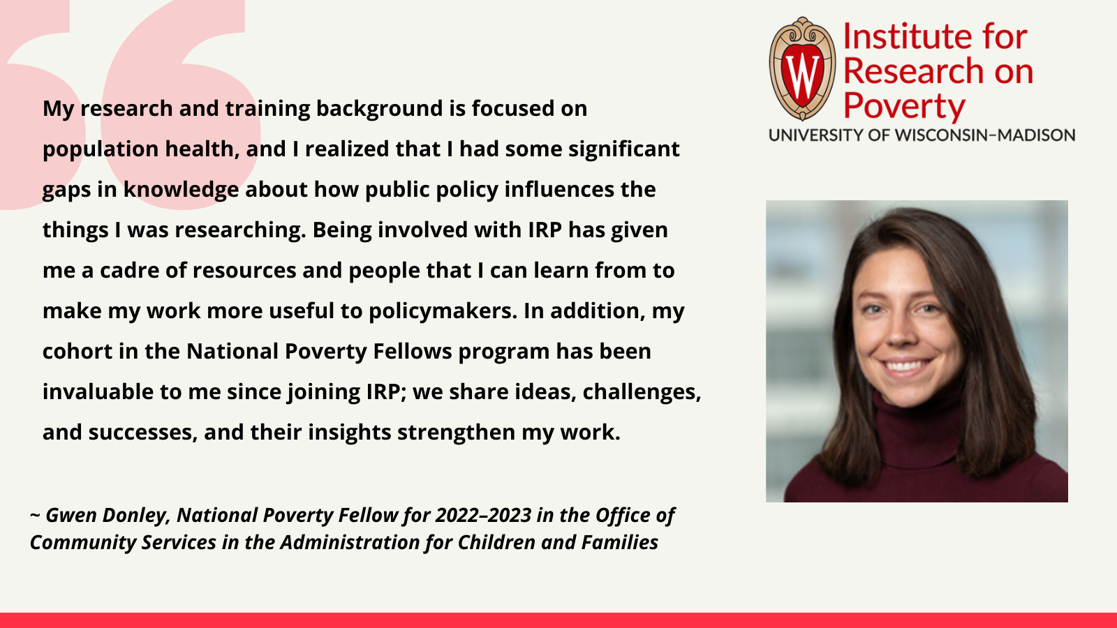 Gwen Donley, National Poverty Fellow for 2022–2023 in the Office of Community Services in the Administration for Children and Families: My research and training background is focused on population health, and I realized that I had some significant gaps in knowledge about how public policy influences the things I was researching. Being involved with IRP has given me a cadre of resources and people that I can learn from to make my work more useful to policymakers. In addition, my cohort in the National Poverty Fellows program has been invaluable to me since joining IRP; we share ideas, challenges, and successes, and their insights strengthen my work.