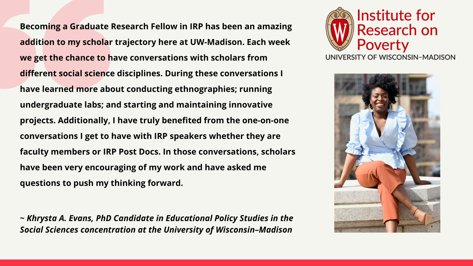 Khrysta A. Evans, PhD Candidate in Educational Policy Studies in the Social Sciences concentration at the University of Wisconsin–Madison: Becoming a Graduate Research Fellow in IRP has been an amazing addition to my scholar trajectory here at UW-Madison. Each week we get the chance to have conversations with scholars from different social science disciplines. During these conversations I have learned more about conducting ethnographies; running undergraduate labs; and starting and maintaining innovative projects. Additionally, I have truly benefited from the one-on-one conversations I get to have with IRP speakers whether they are faculty members or IRP Post Docs. In those conversations, scholars have been very encouraging of my work and have asked me questions to push my thinking forward.