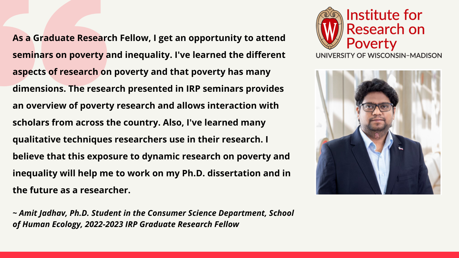 Amit Jadhav, 2022-2023 IRP Graduate Research Fellow: As a Graduate Research Fellow, I get an opportunity to attend seminars on poverty and inequality. I've learned the different aspects of research on poverty and that poverty has many dimensions. The research presented in IRP seminars provides an overview of poverty research and allows interaction with scholars from across the country. Also, I've learned many qualitative techniques researchers use in their research. I believe that this exposure to dynamic research on poverty and inequality will help me to work on my Ph.D. dissertation and in the future as a researcher.