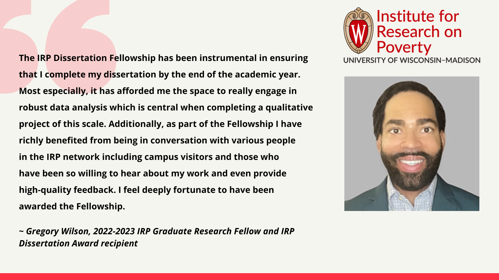 Greg Wilson, 2022-2023 IRP Graduate Research Fellow and IRP Dissertation Award recipient: The IRP Dissertation Fellowship has been instrumental in ensuring that I complete my dissertation by the end of the academic year. Most especially, it has afforded me the space to really engage in robust data analysis which is central when completing a qualitative project of this scale. Additionally, as part of the Fellowship I have richly benefited from being in conversation with various people in the IRP network including campus visitors and those who have been so willing to hear about my work and even provide high-quality feedback. I feel deeply fortunate to have been awarded the Fellowship.