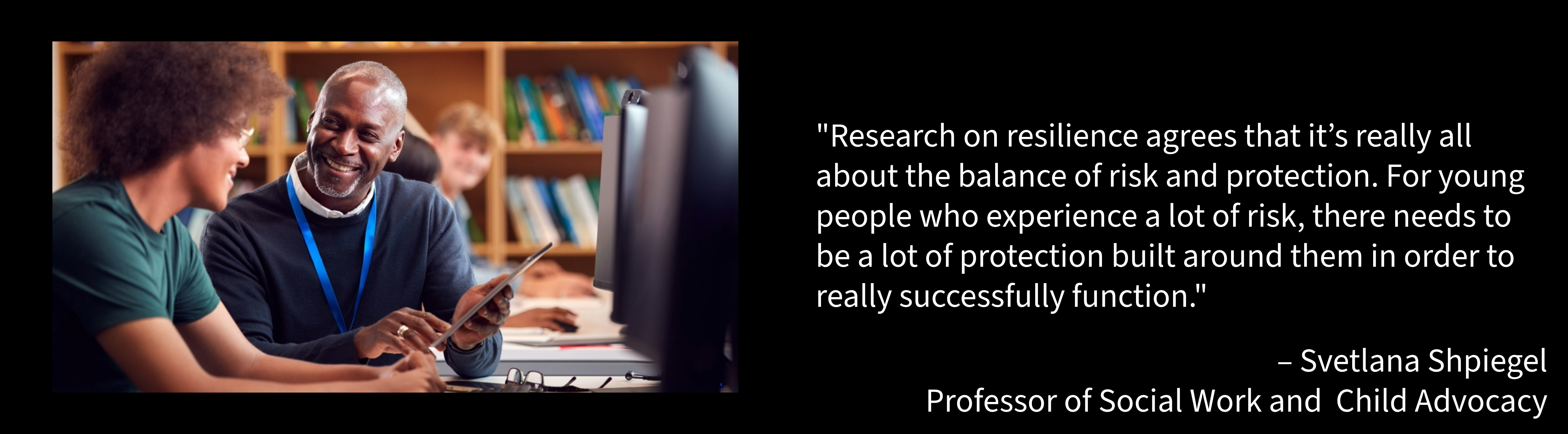 "Research on resilience agrees that it’s really all about the balance of risk and protection. For young people who experience a lot of risk, there needs to be a lot of protection built around them in order to really successfully function." – Svetlana Shpiegel Professor of Social Work and Child Advocacy